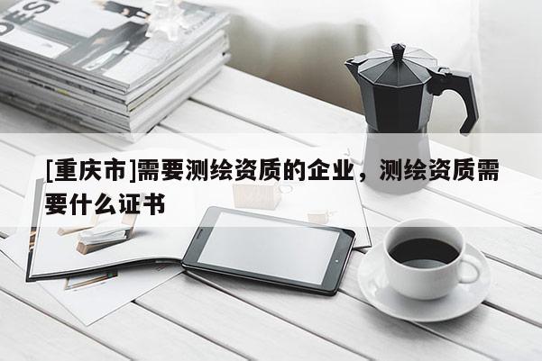 [重庆市]需要测绘资质的企业，测绘资质需要什么证书