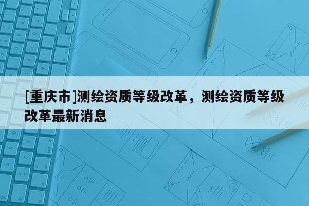 [重庆市]测绘资质等级改革，测绘资质等级改革最新消息