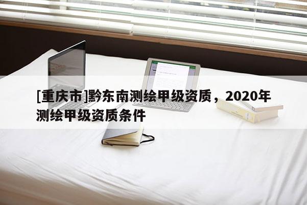 [重庆市]黔东南测绘甲级资质，2020年测绘甲级资质条件