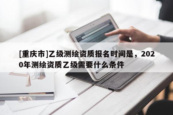 [重庆市]乙级测绘资质报名时间是，2020年测绘资质乙级需要什么条件