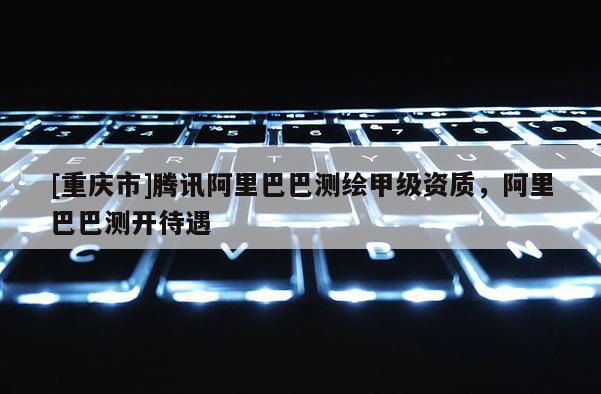[重庆市]腾讯阿里巴巴测绘甲级资质，阿里巴巴测开待遇