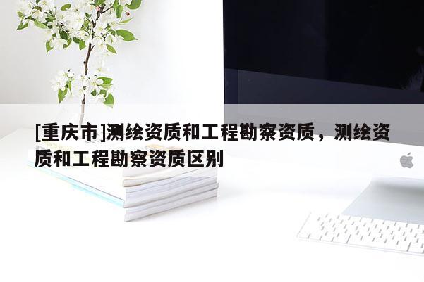[重庆市]测绘资质和工程勘察资质，测绘资质和工程勘察资质区别