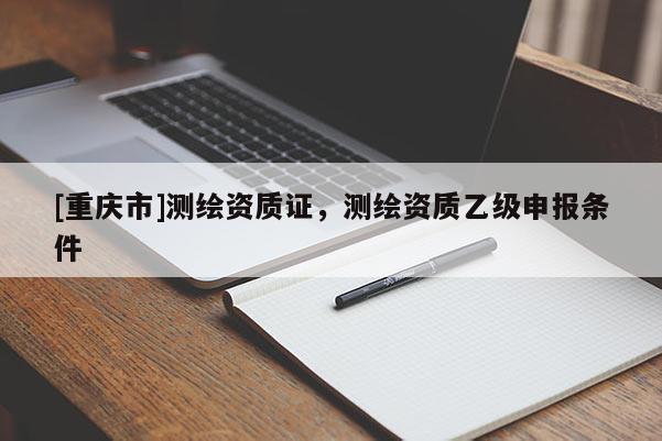 [重庆市]测绘资质证，测绘资质乙级申报条件