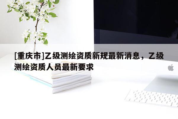 [重庆市]乙级测绘资质新规最新消息，乙级测绘资质人员最新要求