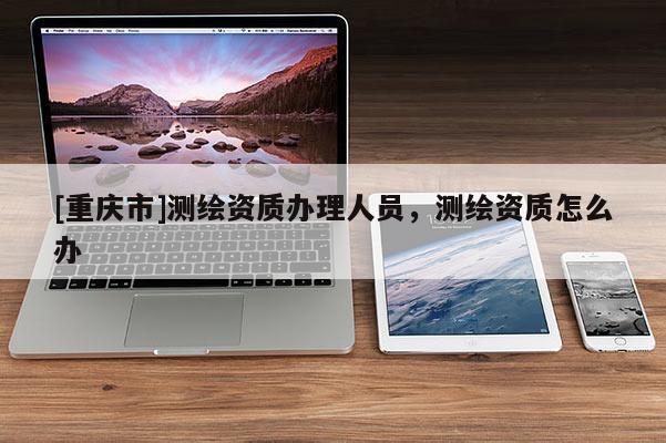 [重庆市]测绘资质办理人员，测绘资质怎么办