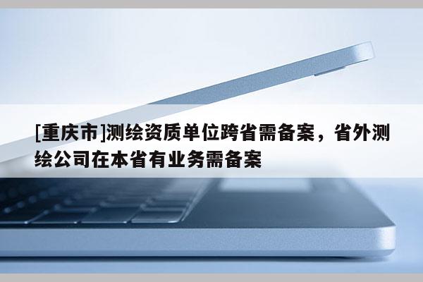 [重庆市]测绘资质单位跨省需备案，省外测绘公司在本省有业务需备案