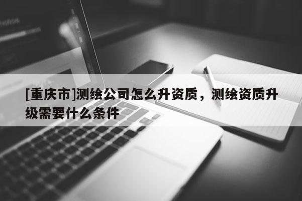 [重庆市]测绘公司怎么升资质，测绘资质升级需要什么条件