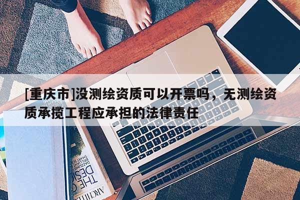 [重庆市]没测绘资质可以开票吗，无测绘资质承揽工程应承担的法律责任
