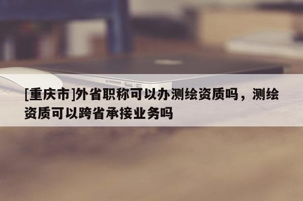 [重庆市]外省职称可以办测绘资质吗，测绘资质可以跨省承接业务吗