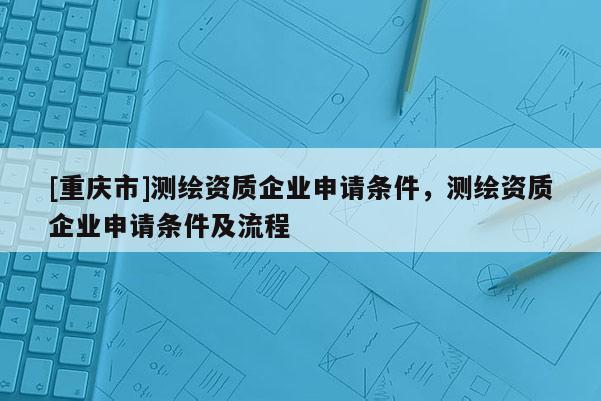 [重庆市]测绘资质企业申请条件，测绘资质企业申请条件及流程