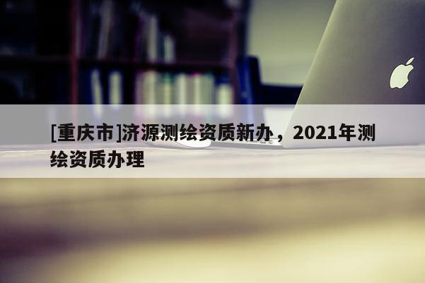 [重庆市]济源测绘资质新办，2021年测绘资质办理
