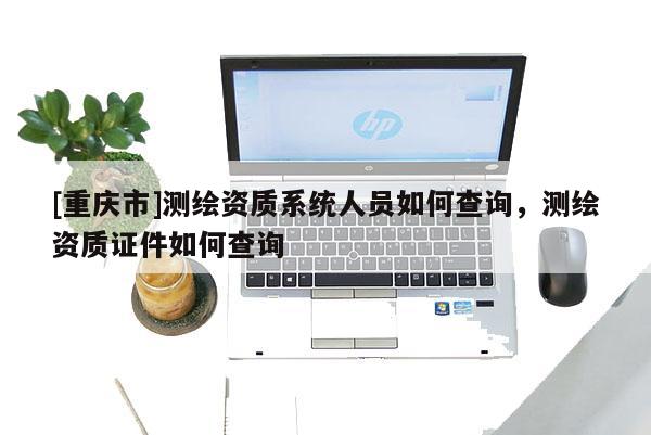 [重庆市]测绘资质系统人员如何查询，测绘资质证件如何查询