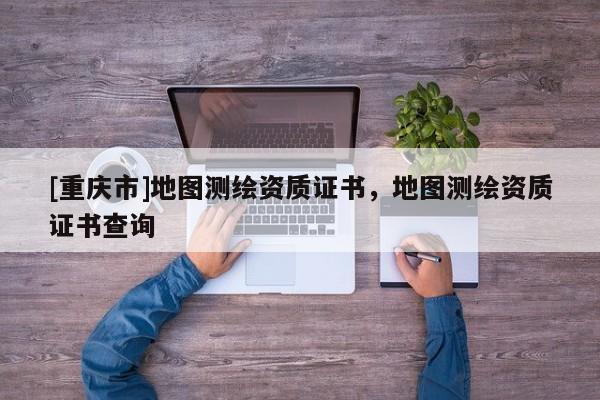 [重庆市]地图测绘资质证书，地图测绘资质证书查询