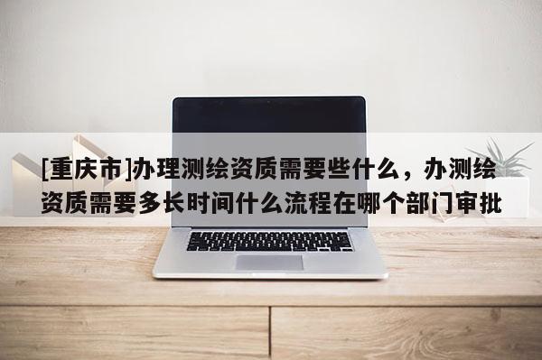 [重庆市]办理测绘资质需要些什么，办测绘资质需要多长时间什么流程在哪个部门审批