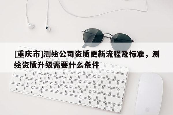 [重庆市]测绘公司资质更新流程及标准，测绘资质升级需要什么条件