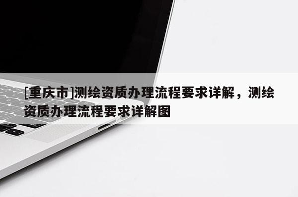 [重庆市]测绘资质办理流程要求详解，测绘资质办理流程要求详解图