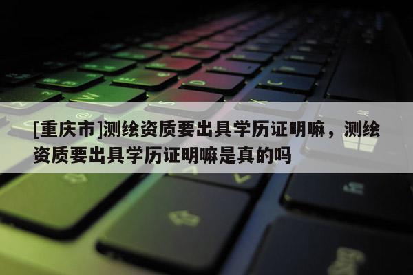 [重庆市]测绘资质要出具学历证明嘛，测绘资质要出具学历证明嘛是真的吗