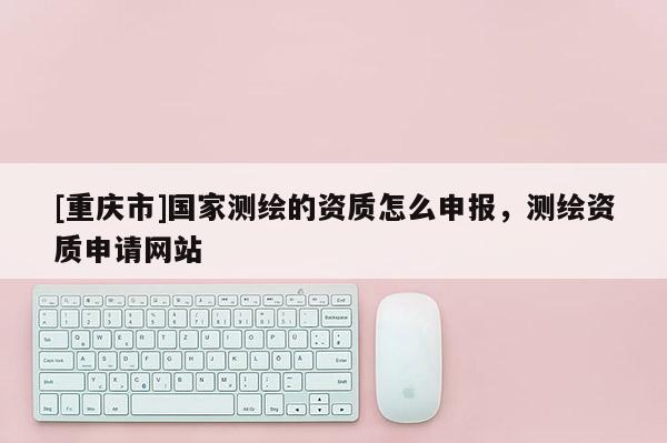 [重庆市]国家测绘的资质怎么申报，测绘资质申请网站