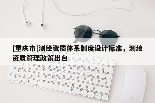 [重庆市]测绘资质体系制度设计标准，测绘资质管理政策出台