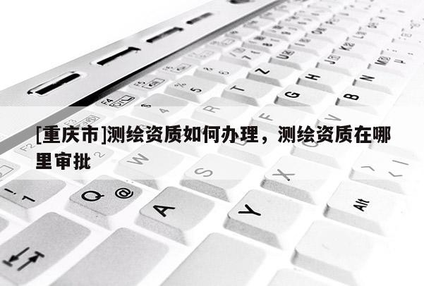 [重庆市]测绘资质如何办理，测绘资质在哪里审批