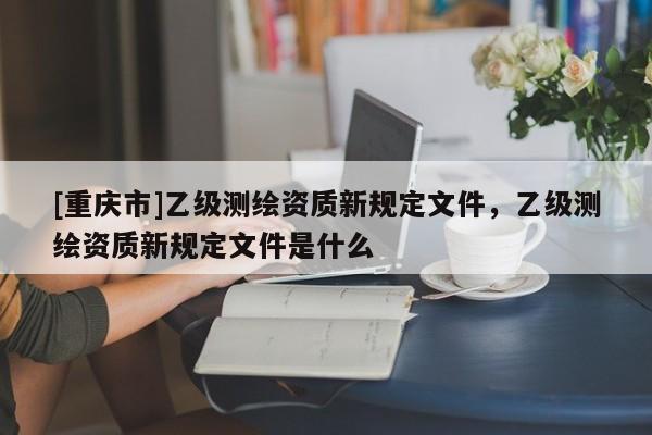 [重庆市]乙级测绘资质新规定文件，乙级测绘资质新规定文件是什么