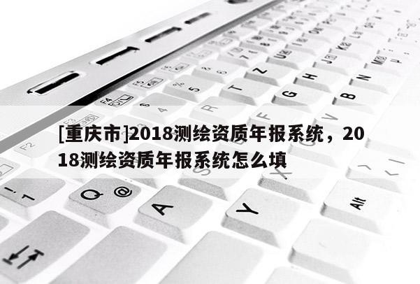 [重庆市]2018测绘资质年报系统，2018测绘资质年报系统怎么填