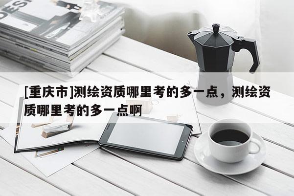 [重庆市]测绘资质哪里考的多一点，测绘资质哪里考的多一点啊