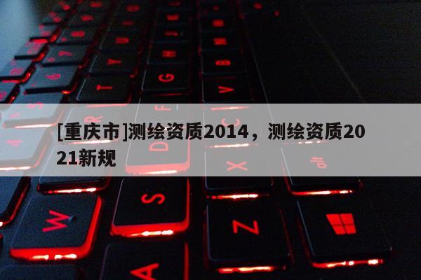 [重庆市]测绘资质2014，测绘资质2021新规