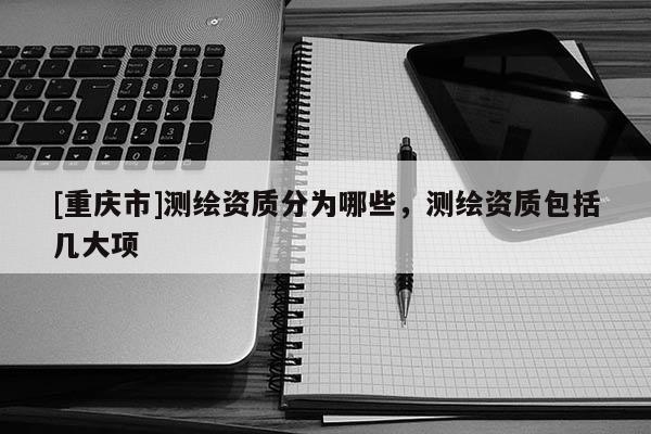 [重庆市]测绘资质分为哪些，测绘资质包括几大项