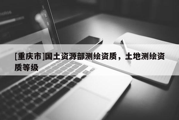 [重庆市]国土资源部测绘资质，土地测绘资质等级