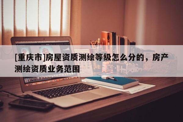 [重庆市]房屋资质测绘等级怎么分的，房产测绘资质业务范围