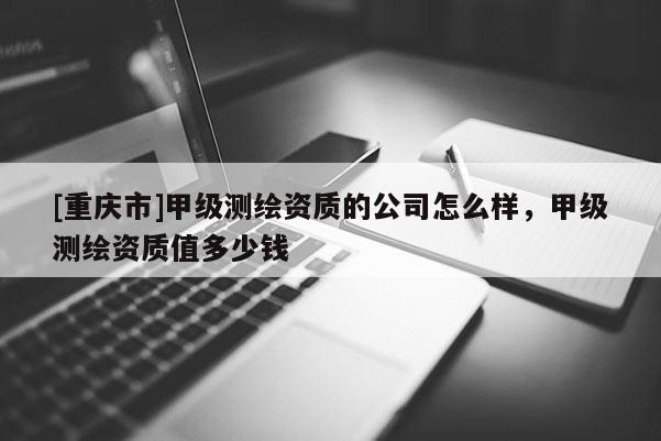 [重庆市]甲级测绘资质的公司怎么样，甲级测绘资质值多少钱