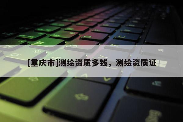 [重庆市]测绘资质多钱，测绘资质证