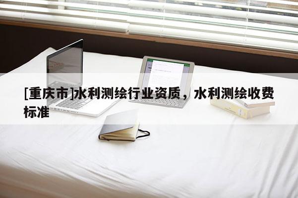 [重庆市]水利测绘行业资质，水利测绘收费标准