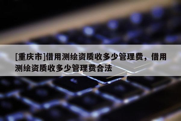 [重庆市]借用测绘资质收多少管理费，借用测绘资质收多少管理费合法