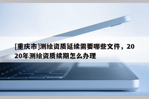 [重庆市]测绘资质延续需要哪些文件，2020年测绘资质续期怎么办理
