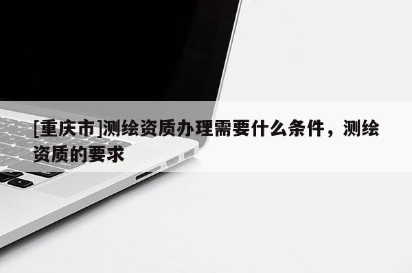 [重庆市]测绘资质办理需要什么条件，测绘资质的要求