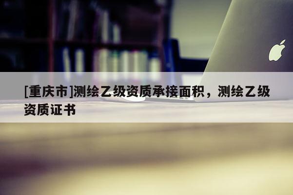 [重庆市]测绘乙级资质承接面积，测绘乙级资质证书