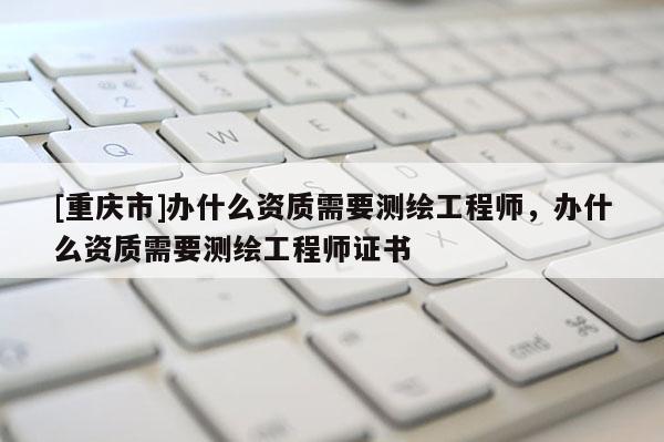 [重庆市]办什么资质需要测绘工程师，办什么资质需要测绘工程师证书