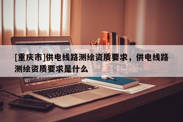 [重庆市]供电线路测绘资质要求，供电线路测绘资质要求是什么