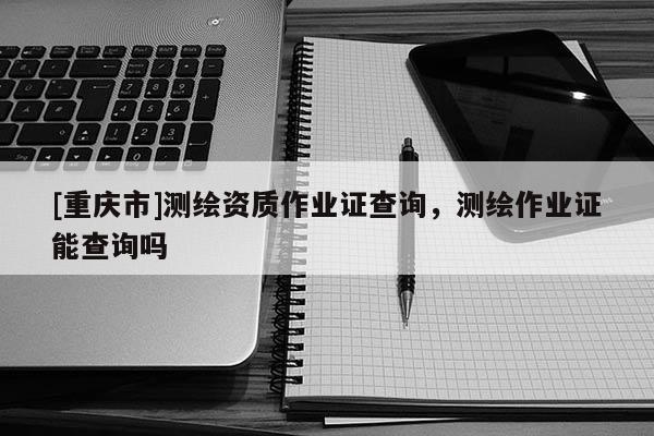 [重庆市]测绘资质作业证查询，测绘作业证能查询吗