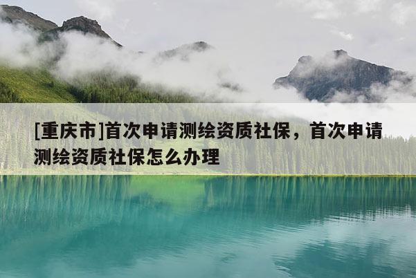 [重庆市]首次申请测绘资质社保，首次申请测绘资质社保怎么办理