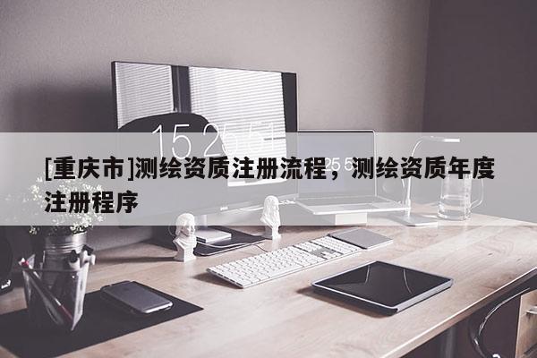 [重庆市]测绘资质注册流程，测绘资质年度注册程序