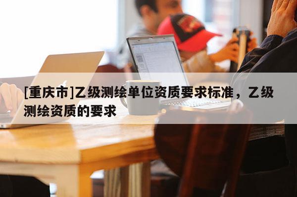 [重庆市]乙级测绘单位资质要求标准，乙级测绘资质的要求