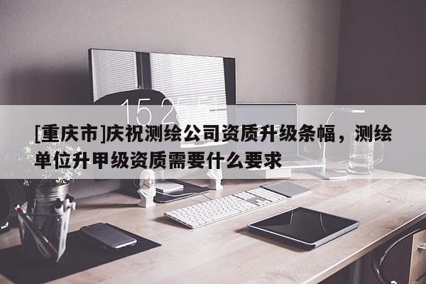 [重庆市]庆祝测绘公司资质升级条幅，测绘单位升甲级资质需要什么要求