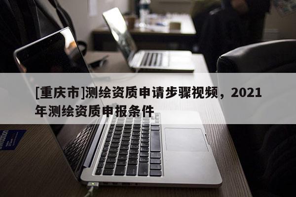 [重庆市]测绘资质申请步骤视频，2021年测绘资质申报条件
