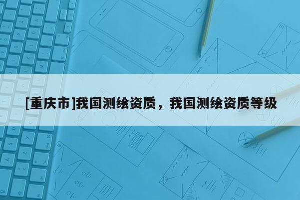 [重庆市]我国测绘资质，我国测绘资质等级
