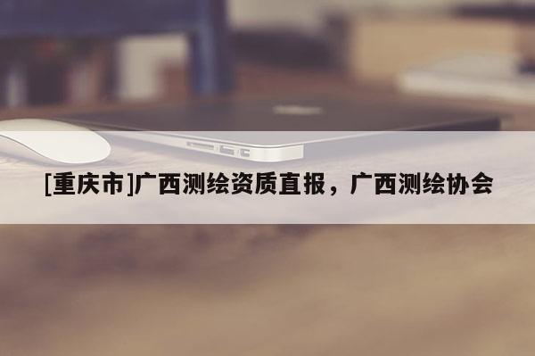 [重庆市]广西测绘资质直报，广西测绘协会