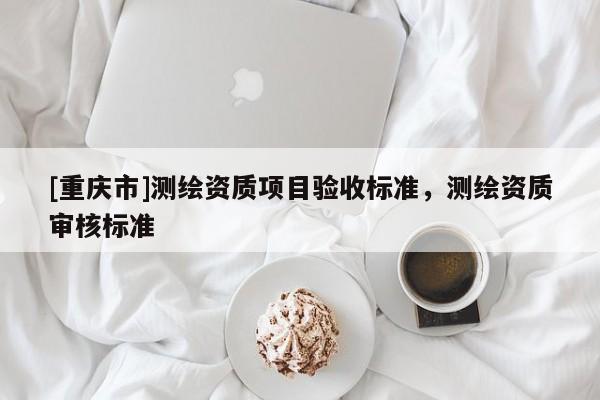 [重庆市]测绘资质项目验收标准，测绘资质审核标准