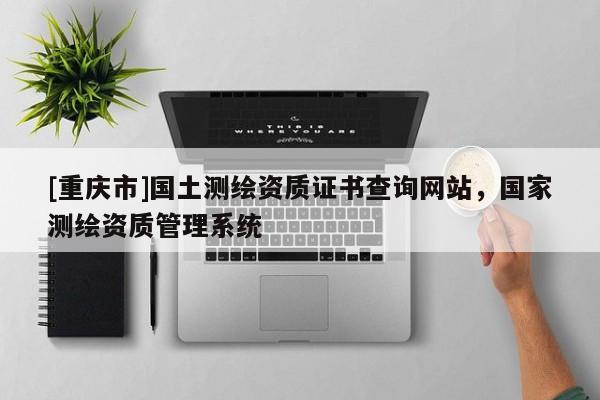 [重庆市]国土测绘资质证书查询网站，国家测绘资质管理系统